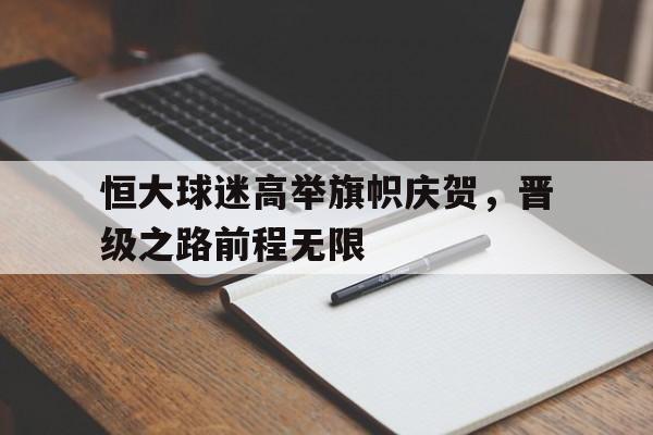 恒大球迷高举旗帜庆贺，晋级之路前程无限的简单介绍