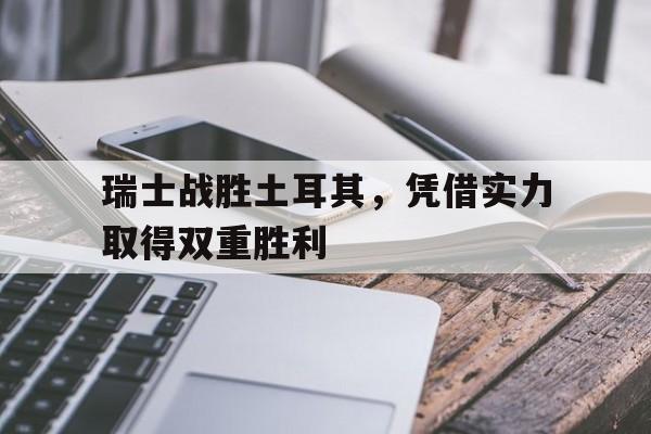 瑞士战胜土耳其，凭借实力取得双重胜利的简单介绍